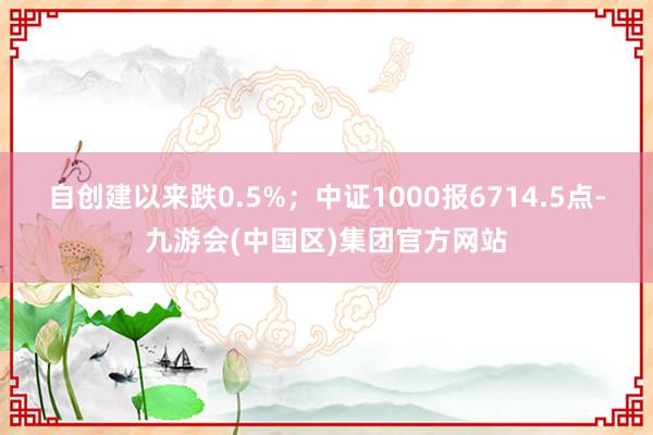 自创建以来跌0.5%；中证1000报6714.5点-九游会(中国区)集团官方网站