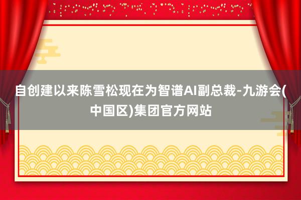 自创建以来陈雪松现在为智谱AI副总裁-九游会(中国区)集团官方网站