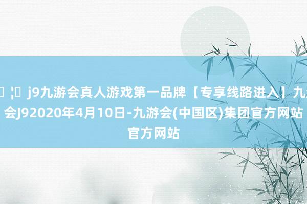 🦄j9九游会真人游戏第一品牌【专享线路进入】九游会J92020年4月10日-九游会(中国区)集团官方网站