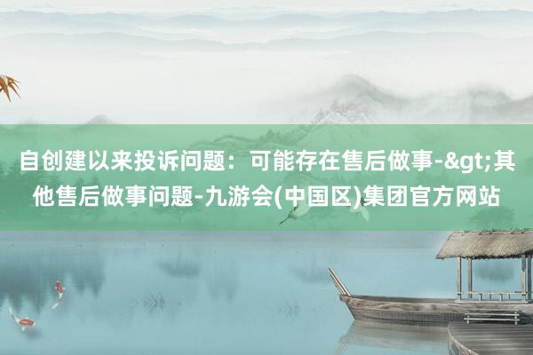 自创建以来投诉问题：可能存在售后做事->其他售后做事问题-九游会(中国区)集团官方网站