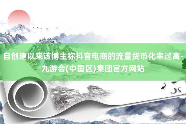自创建以来该博主称抖音电商的流量货币化率过高-九游会(中国区)集团官方网站