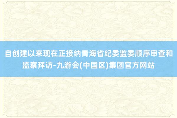 自创建以来现在正接纳青海省纪委监委顺序审查和监察拜访-九游会(中国区)集团官方网站