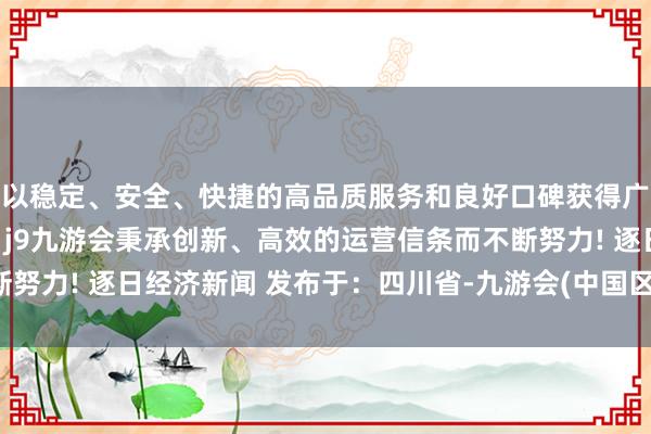 以稳定、安全、快捷的高品质服务和良好口碑获得广大用户的喜爱和认可。j9九游会秉承创新、高效的运营信条而不断努力! 逐日经济新闻 发布于：四川省-九游会(中国区)集团官方网站