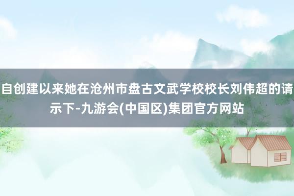 自创建以来她在沧州市盘古文武学校校长刘伟超的请示下-九游会(中国区)集团官方网站