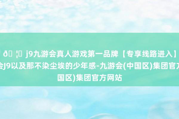 🦄j9九游会真人游戏第一品牌【专享线路进入】九游会J9以及那不染尘埃的少年感-九游会(中国区)集团官方网站