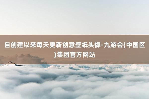 自创建以来每天更新创意壁纸头像-九游会(中国区)集团官方网站