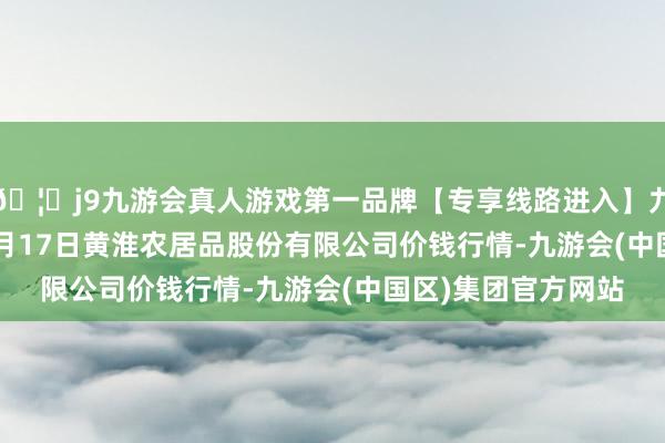 🦄j9九游会真人游戏第一品牌【专享线路进入】九游会J92024年12月17日黄淮农居品股份有限公司价钱行情-九游会(中国区)集团官方网站