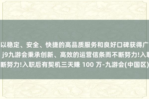 以稳定、安全、快捷的高品质服务和良好口碑获得广大用户的喜爱和认可。j9九游会秉承创新、高效的运营信条而不断努力!入职后有契机三天赚 100 万-九游会(中国区)集团官方网站