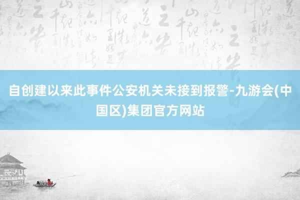 自创建以来此事件公安机关未接到报警-九游会(中国区)集团官方网站