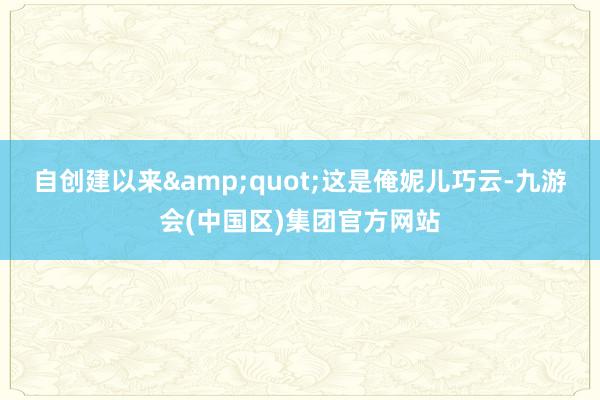 自创建以来&quot;这是俺妮儿巧云-九游会(中国区)集团官方网站