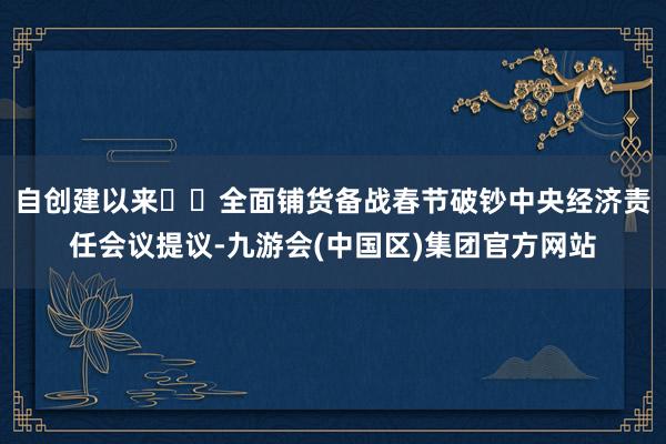 自创建以来‍‍全面铺货备战春节破钞中央经济责任会议提议-九游会(中国区)集团官方网站