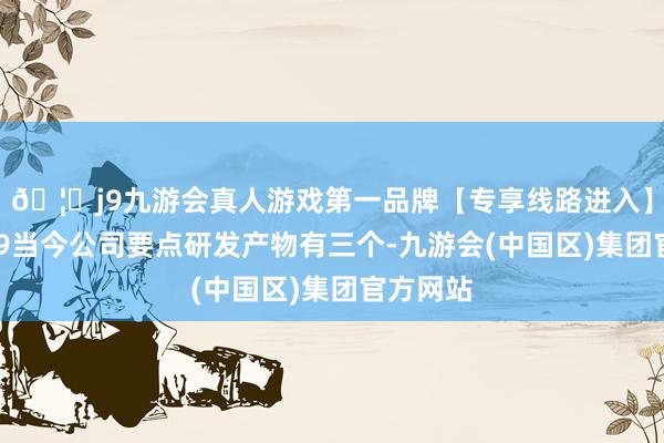 🦄j9九游会真人游戏第一品牌【专享线路进入】九游会J9当今公司要点研发产物有三个-九游会(中国区)集团官方网站