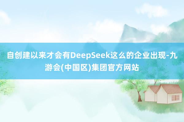 自创建以来才会有DeepSeek这么的企业出现-九游会(中国区)集团官方网站