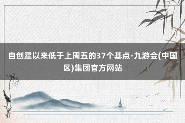自创建以来低于上周五的37个基点-九游会(中国区)集团官方网站