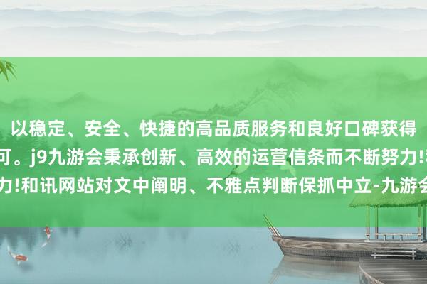 以稳定、安全、快捷的高品质服务和良好口碑获得广大用户的喜爱和认可。j9九游会秉承创新、高效的运营信条而不断努力!和讯网站对文中阐明、不雅点判断保抓中立-九游会(中国区)集团官方网站