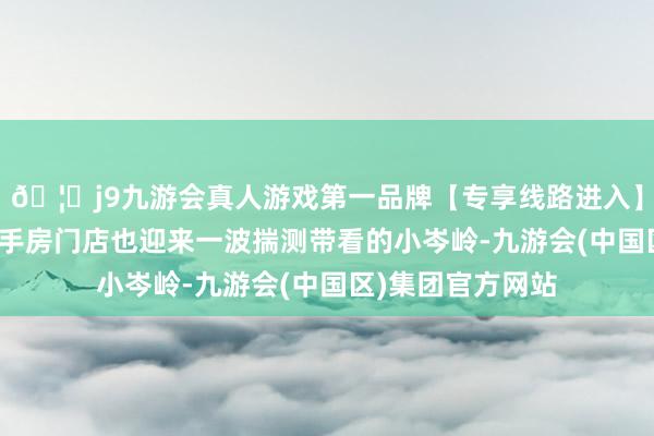 🦄j9九游会真人游戏第一品牌【专享线路进入】九游会J9不少二手房门店也迎来一波揣测带看的小岑岭-九游会(中国区)集团官方网站