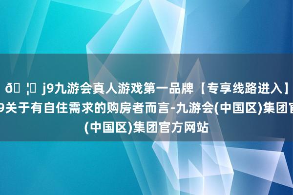 🦄j9九游会真人游戏第一品牌【专享线路进入】九游会J9关于有自住需求的购房者而言-九游会(中国区)集团官方网站
