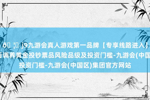 🦄j9九游会真人游戏第一品牌【专享线路进入】九游会J9多家银行调养黄金投钞票品风险品级及投资门槛-九游会(中国区)集团官方网站