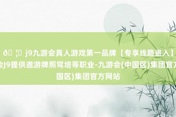 🦄j9九游会真人游戏第一品牌【专享线路进入】九游会J9提供遨游牌照驾培等职业-九游会(中国区)集团官方网站