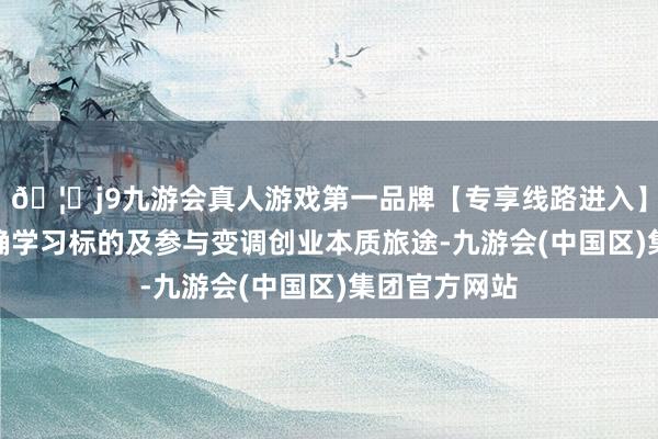 🦄j9九游会真人游戏第一品牌【专享线路进入】九游会J9明确学习标的及参与变调创业本质旅途-九游会(中国区)集团官方网站