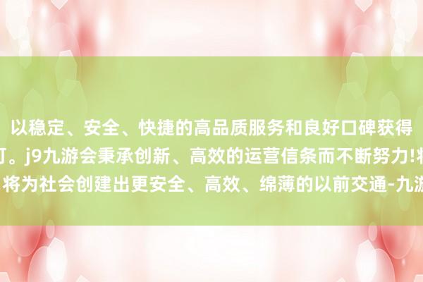 以稳定、安全、快捷的高品质服务和良好口碑获得广大用户的喜爱和认可。j9九游会秉承创新、高效的运营信条而不断努力!将为社会创建出更安全、高效、绵薄的以前交通-九游会(中国区)集团官方网站