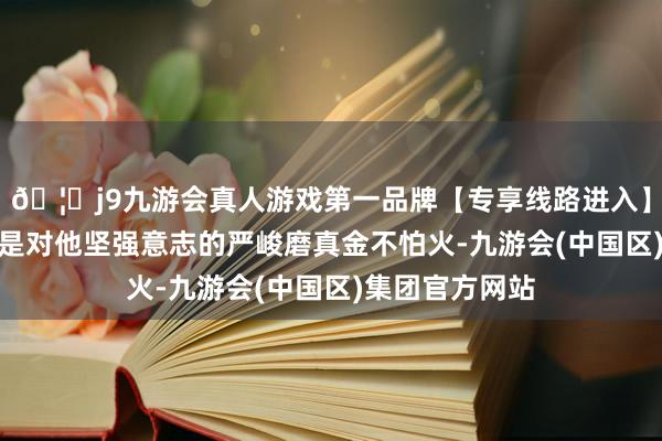 🦄j9九游会真人游戏第一品牌【专享线路进入】九游会J9无疑是对他坚强意志的严峻磨真金不怕火-九游会(中国区)集团官方网站