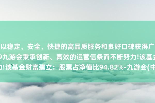 以稳定、安全、快捷的高品质服务和良好口碑获得广大用户的喜爱和认可。j9九游会秉承创新、高效的运营信条而不断努力!该基金财富建立：股票占净值比94.82%-九游会(中国区)集团官方网站