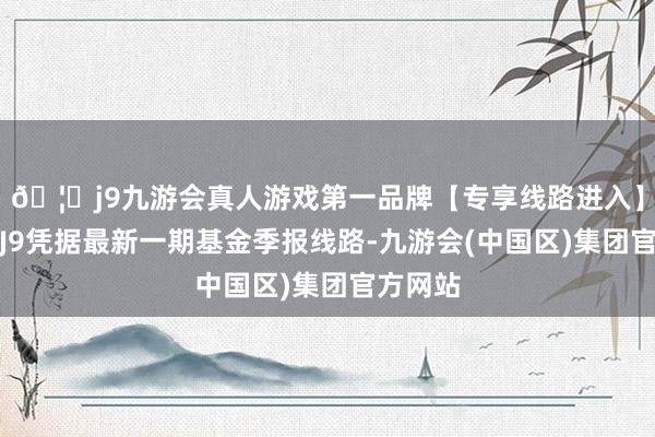 🦄j9九游会真人游戏第一品牌【专享线路进入】九游会J9凭据最新一期基金季报线路-九游会(中国区)集团官方网站