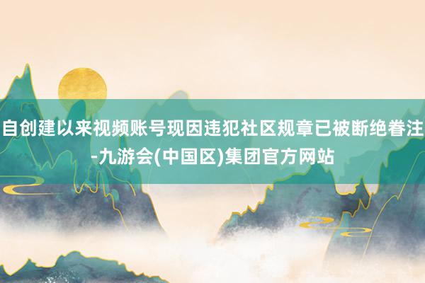自创建以来视频账号现因违犯社区规章已被断绝眷注-九游会(中国区)集团官方网站