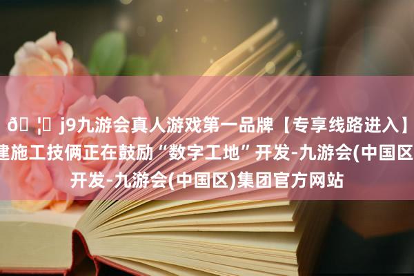 🦄j9九游会真人游戏第一品牌【专享线路进入】九游会J9各在建施工技俩正在鼓励“数字工地”开发-九游会(中国区)集团官方网站