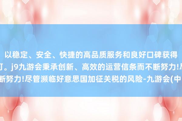 以稳定、安全、快捷的高品质服务和良好口碑获得广大用户的喜爱和认可。j9九游会秉承创新、高效的运营信条而不断努力!尽管濒临好意思国加征关税的风险-九游会(中国区)集团官方网站