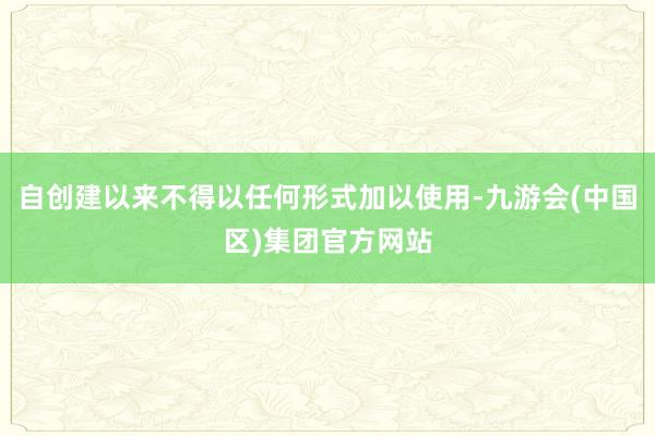 自创建以来不得以任何形式加以使用-九游会(中国区)集团官方网站