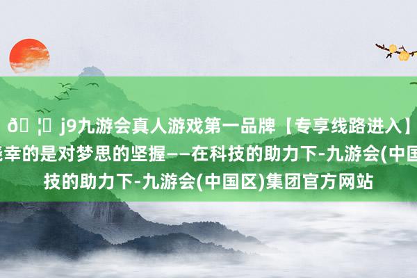 🦄j9九游会真人游戏第一品牌【专享线路进入】九游会J9咱们最侥幸的是对梦思的坚握——在科技的助力下-九游会(中国区)集团官方网站