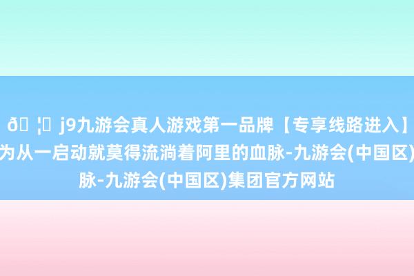 🦄j9九游会真人游戏第一品牌【专享线路进入】九游会J9他以为从一启动就莫得流淌着阿里的血脉-九游会(中国区)集团官方网站