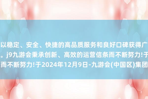 以稳定、安全、快捷的高品质服务和良好口碑获得广大用户的喜爱和认可。j9九游会秉承创新、高效的运营信条而不断努力!于2024年12月9日-九游会(中国区)集团官方网站