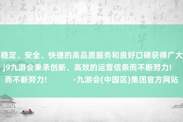 以稳定、安全、快捷的高品质服务和良好口碑获得广大用户的喜爱和认可。j9九游会秉承创新、高效的运营信条而不断努力!            -九游会(中国区)集团官方网站