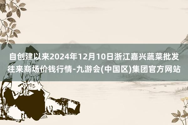 自创建以来2024年12月10日浙江嘉兴蔬菜批发往来商场价钱行情-九游会(中国区)集团官方网站