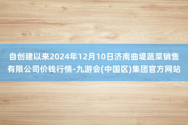 自创建以来2024年12月10日济南曲堤蔬菜销售有限公司价钱行情-九游会(中国区)集团官方网站