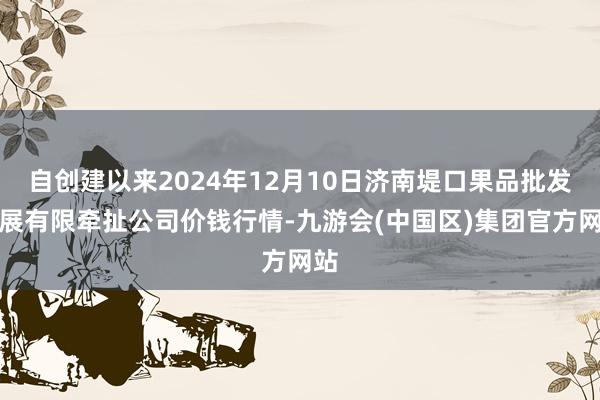 自创建以来2024年12月10日济南堤口果品批发发展有限牵扯公司价钱行情-九游会(中国区)集团官方网站
