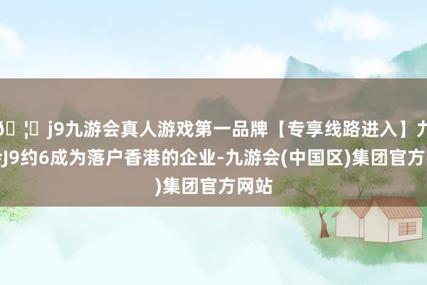 🦄j9九游会真人游戏第一品牌【专享线路进入】九游会J9约6成为落户香港的企业-九游会(中国区)集团官方网站