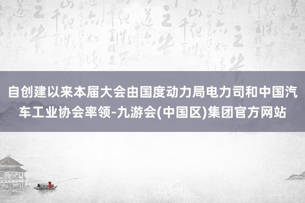 自创建以来本届大会由国度动力局电力司和中国汽车工业协会率领-九游会(中国区)集团官方网站