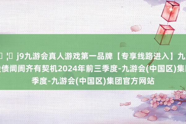 🦄j9九游会真人游戏第一品牌【专享线路进入】九游会J9　　来岁股债阛阓齐有契机　　2024年前三季度-九游会(中国区)集团官方网站