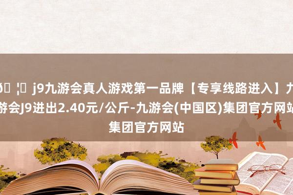 🦄j9九游会真人游戏第一品牌【专享线路进入】九游会J9进出2.40元/公斤-九游会(中国区)集团官方网站
