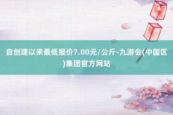 自创建以来最低报价7.00元/公斤-九游会(中国区)集团官方网站