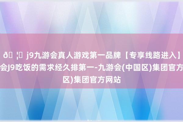 🦄j9九游会真人游戏第一品牌【专享线路进入】九游会J9吃饭的需求经久排第一-九游会(中国区)集团官方网站