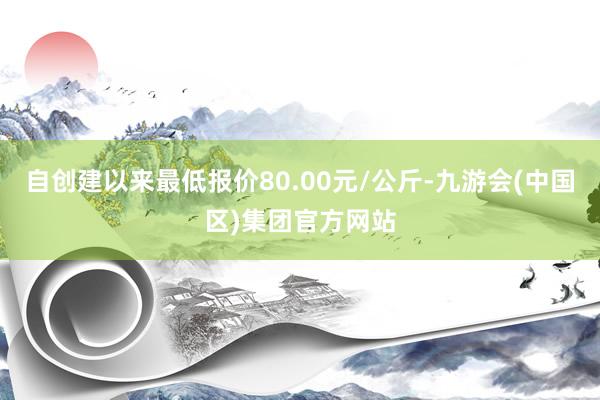 自创建以来最低报价80.00元/公斤-九游会(中国区)集团官方网站