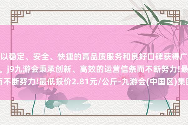 以稳定、安全、快捷的高品质服务和良好口碑获得广大用户的喜爱和认可。j9九游会秉承创新、高效的运营信条而不断努力!最低报价2.81元/公斤-九游会(中国区)集团官方网站