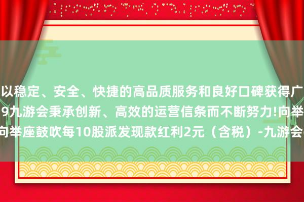 以稳定、安全、快捷的高品质服务和良好口碑获得广大用户的喜爱和认可。j9九游会秉承创新、高效的运营信条而不断努力!向举座鼓吹每10股派发现款红利2元（含税）-九游会(中国区)集团官方网站