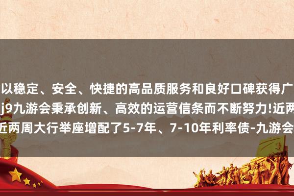以稳定、安全、快捷的高品质服务和良好口碑获得广大用户的喜爱和认可。j9九游会秉承创新、高效的运营信条而不断努力!近两周大行举座增配了5-7年、7-10年利率债-九游会(中国区)集团官方网站