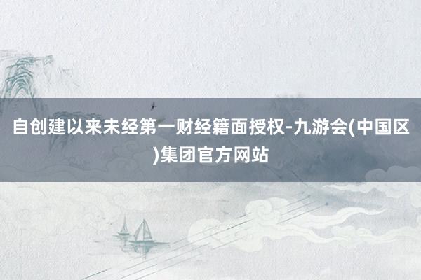 自创建以来未经第一财经籍面授权-九游会(中国区)集团官方网站